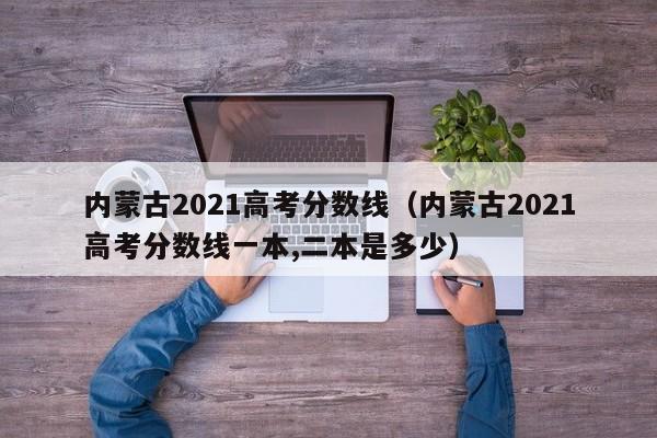 内蒙古2021高考分数线（内蒙古2021高考分数线一本,二本是多少）