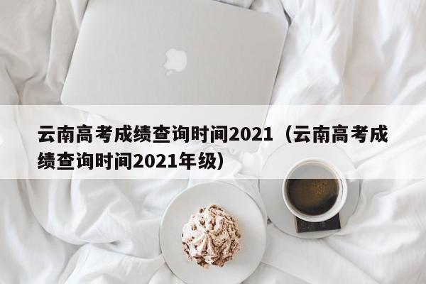 云南高考成绩查询时间2021（云南高考成绩查询时间2021年级）