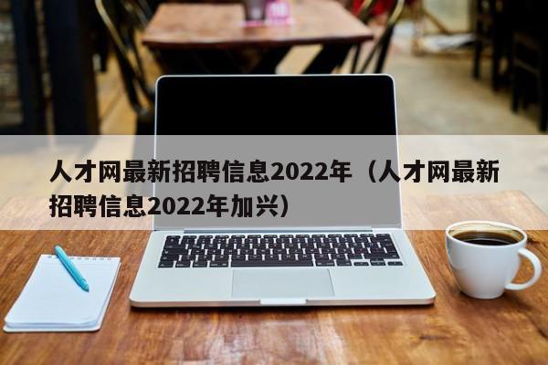 人才网最新招聘信息2022年（人才网最新招聘信息2022年加兴）