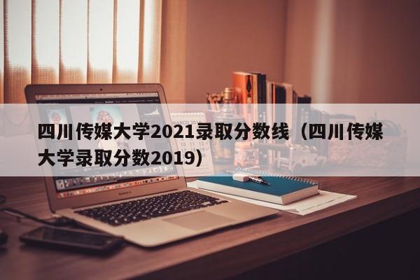 四川传媒大学2021录取分数线（四川传媒大学录取分数2019）