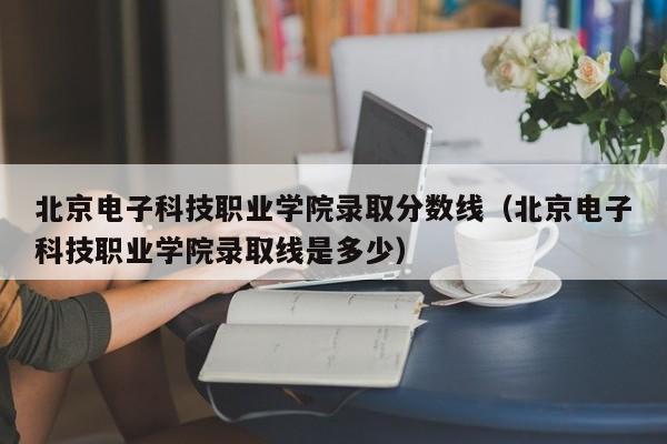 北京电子科技职业学院录取分数线（北京电子科技职业学院录取线是多少）