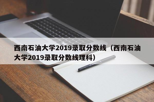 西南石油大学2019录取分数线（西南石油大学2019录取分数线理科）