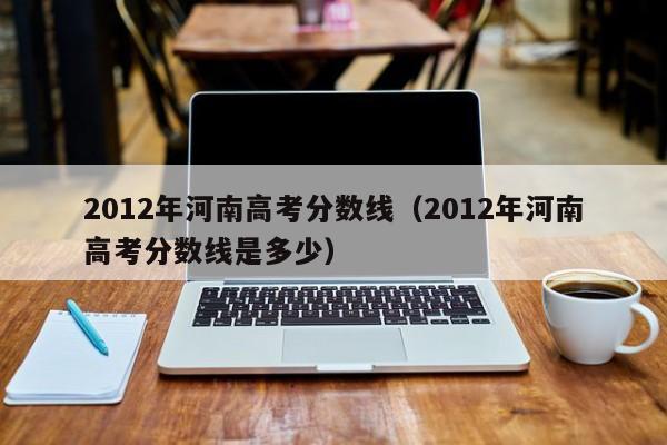 2012年河南高考分数线（2012年河南高考分数线是多少）