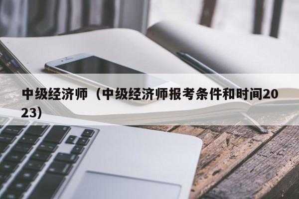 中级经济师（中级经济师报考条件和时间2023）