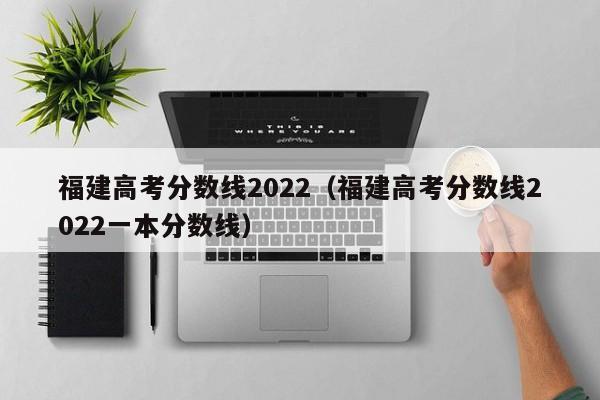 福建高考分数线2022（福建高考分数线2022一本分数线）