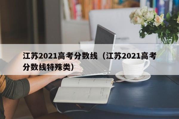 江苏2021高考分数线（江苏2021高考分数线特殊类）