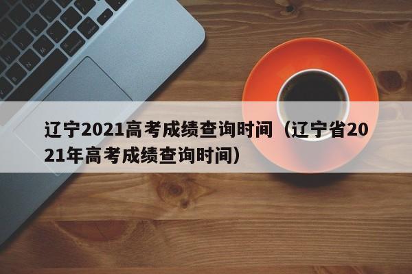 辽宁2021高考成绩查询时间（辽宁省2021年高考成绩查询时间）