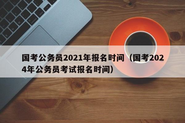 国考公务员2021年报名时间（国考2024年公务员考试报名时间）