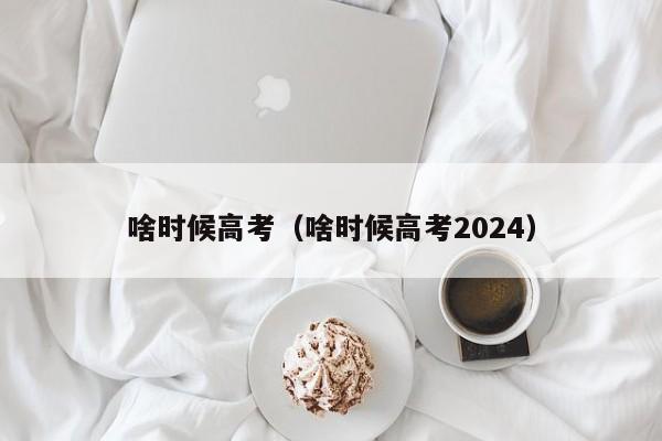 啥时候高考（啥时候高考2024）