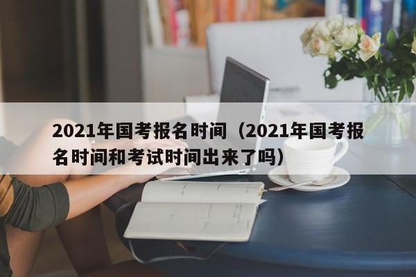 2021年国考报名时间（2021年国考报名时间和考试时间出来了吗）