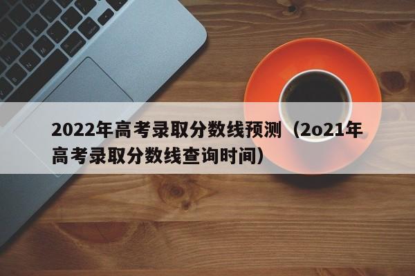 2022年高考录取分数线预测（2o21年高考录取分数线查询时间）