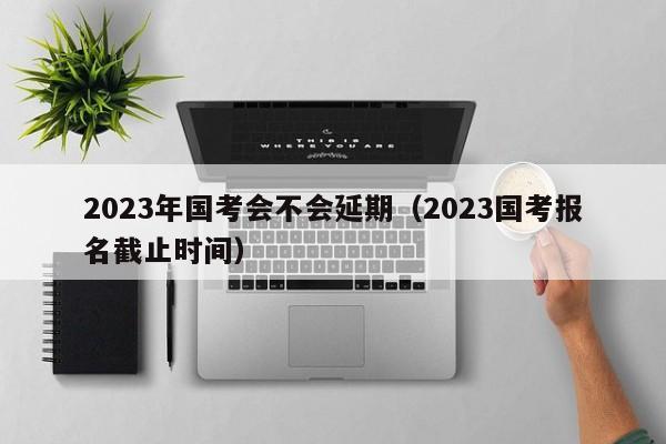 2023年国考会不会延期（2023国考报名截止时间）