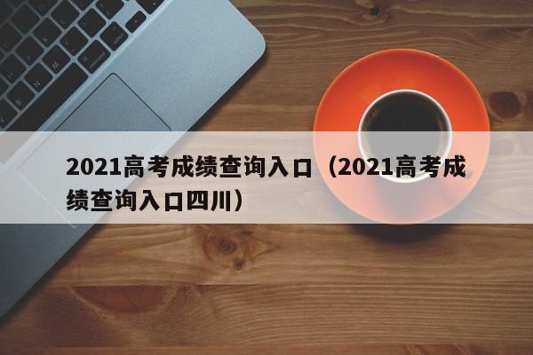 2021高考成绩查询入口（2021高考成绩查询入口四川）