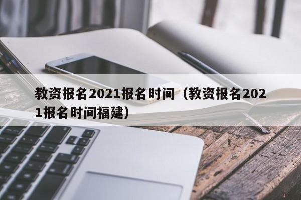 教资报名2021报名时间（教资报名2021报名时间福建）