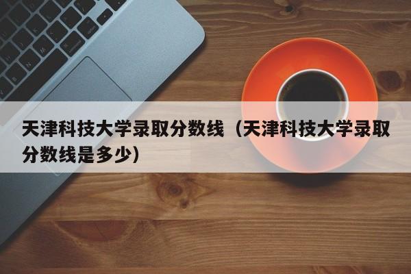 天津科技大学录取分数线（天津科技大学录取分数线是多少）