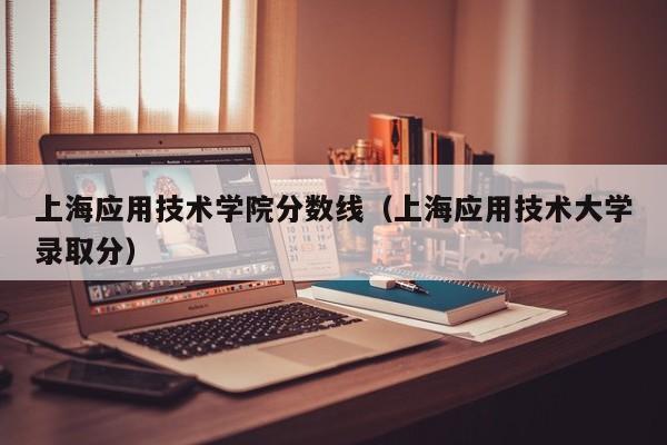 上海应用技术学院分数线（上海应用技术大学录取分）