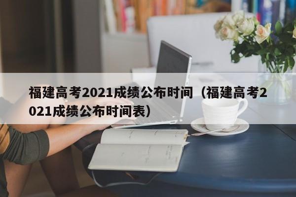 福建高考2021成绩公布时间（福建高考2021成绩公布时间表）