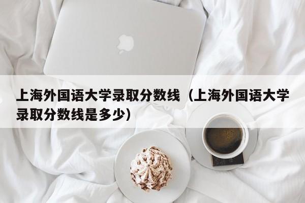 上海外国语大学录取分数线（上海外国语大学录取分数线是多少）