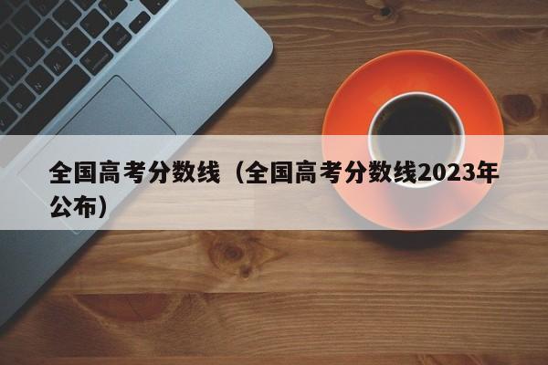 全国高考分数线（全国高考分数线2023年公布）