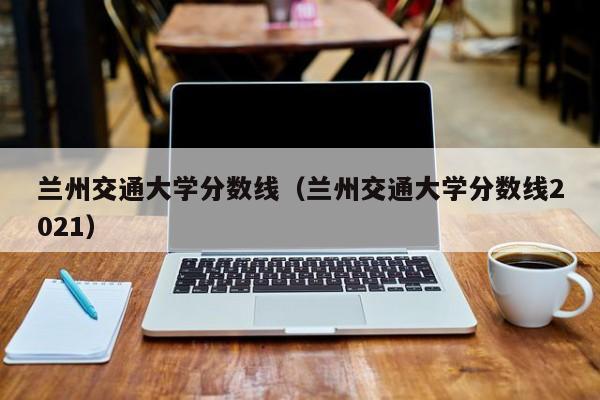 兰州交通大学分数线（兰州交通大学分数线2021）