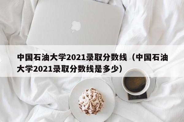 中国石油大学2021录取分数线（中国石油大学2021录取分数线是多少）