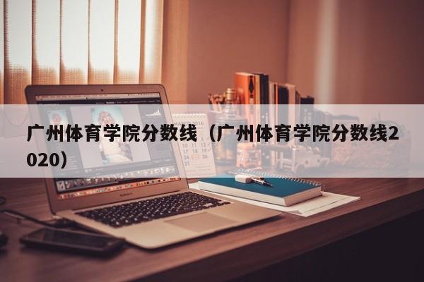 广州体育学院分数线（广州体育学院分数线2020）