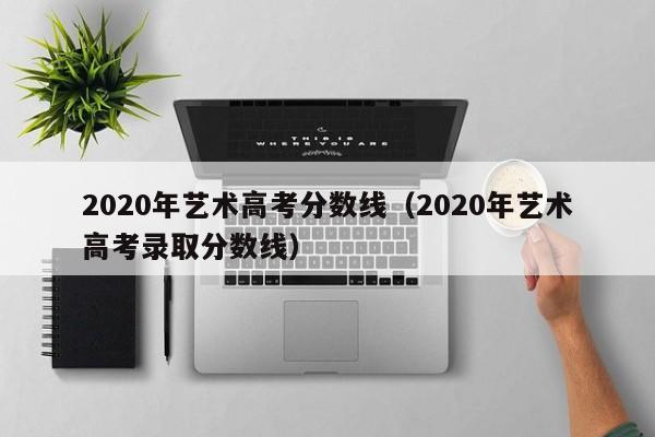 2020年艺术高考分数线（2020年艺术高考录取分数线）