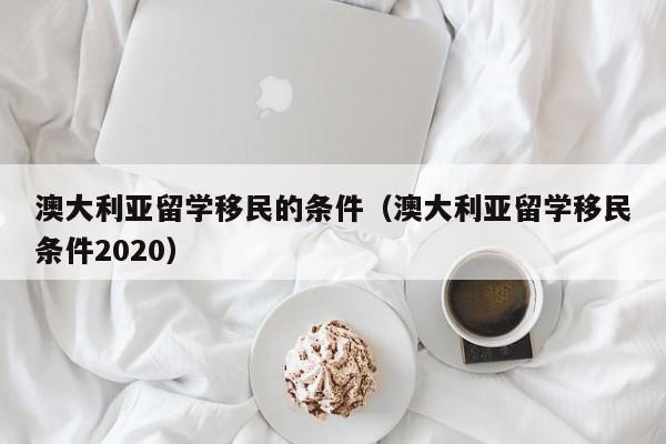 澳大利亚留学移民的条件（澳大利亚留学移民条件2020）