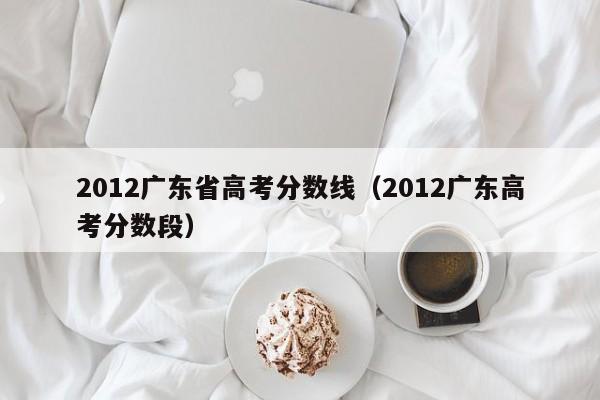 2012广东省高考分数线（2012广东高考分数段）