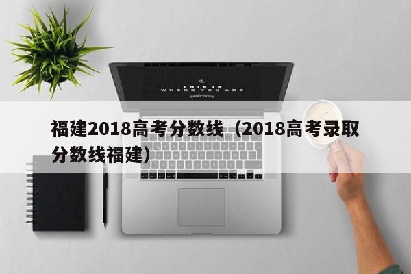 福建2018高考分数线（2018高考录取分数线福建）