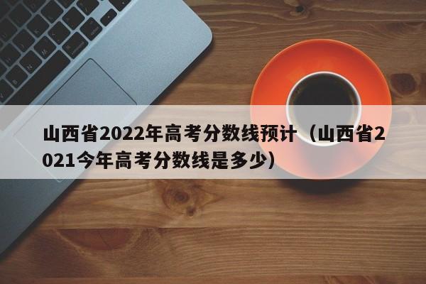 山西省2022年高考分数线预计（山西省2021今年高考分数线是多少）