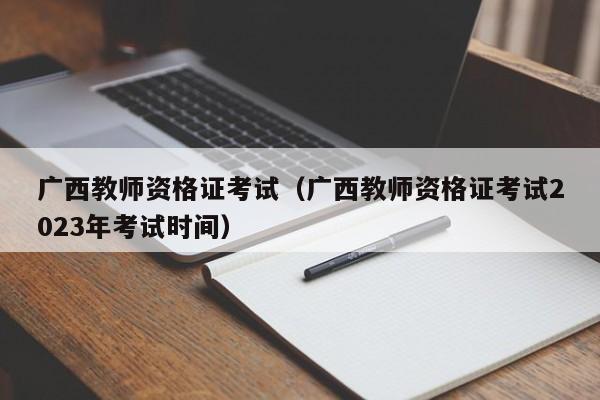 广西教师资格证考试（广西教师资格证考试2023年考试时间）