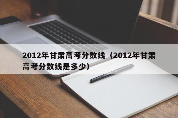 2012年甘肃高考分数线（2012年甘肃高考分数线是多少）