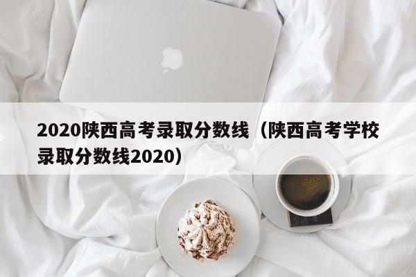 2020陕西高考录取分数线（陕西高考学校录取分数线2020）