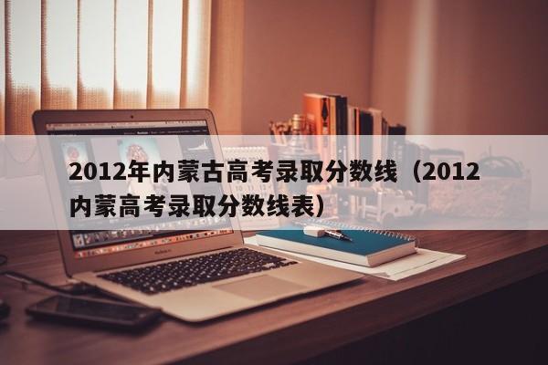 2012年内蒙古高考录取分数线（2012内蒙高考录取分数线表）