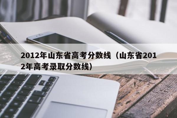 2012年山东省高考分数线（山东省2012年高考录取分数线）