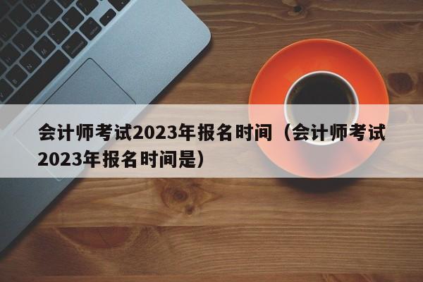 会计师考试2023年报名时间（会计师考试2023年报名时间是）