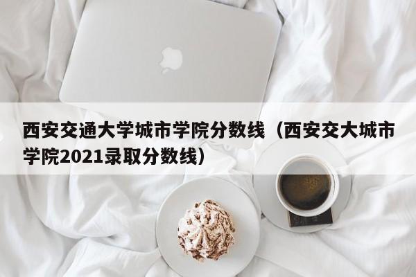 西安交通大学城市学院分数线（西安交大城市学院2021录取分数线）