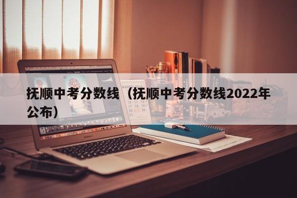 抚顺中考分数线（抚顺中考分数线2022年公布）