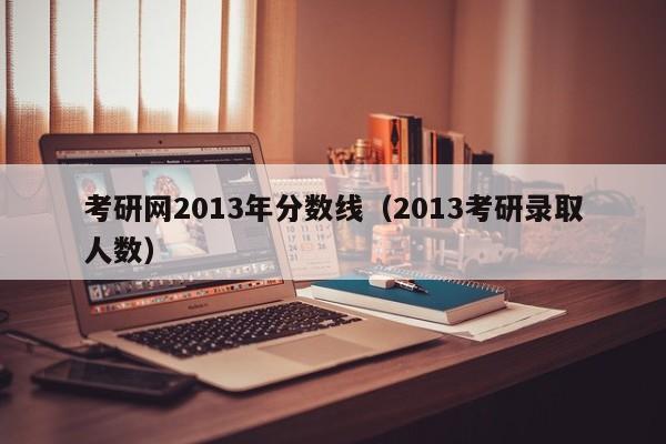 考研网2013年分数线（2013考研录取人数）