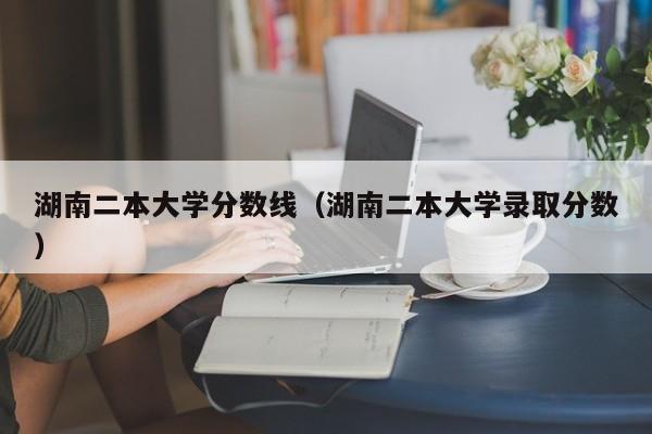 湖南二本大学分数线（湖南二本大学录取分数）