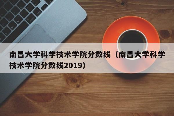 南昌大学科学技术学院分数线（南昌大学科学技术学院分数线2019）