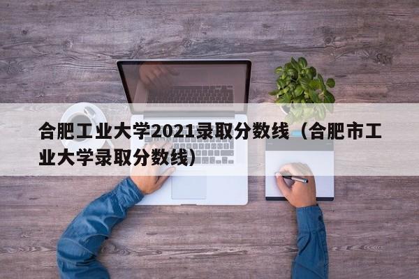 合肥工业大学2021录取分数线（合肥市工业大学录取分数线）