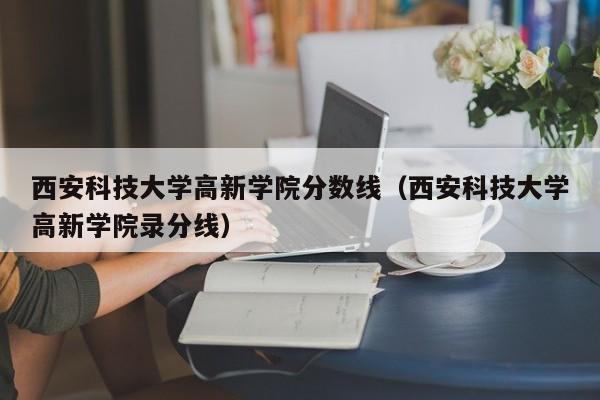 西安科技大学高新学院分数线（西安科技大学高新学院录分线）