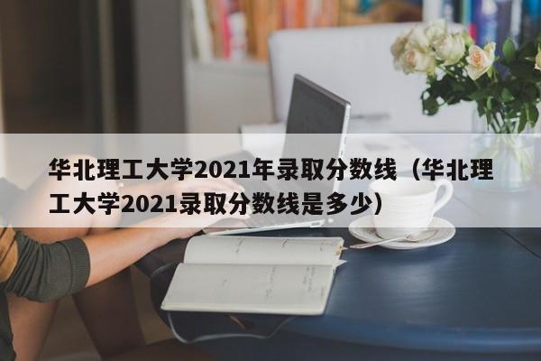 华北理工大学2021年录取分数线（华北理工大学2021录取分数线是多少）