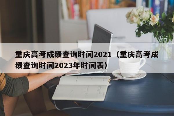 重庆高考成绩查询时间2021（重庆高考成绩查询时间2023年时间表）