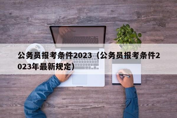 公务员报考条件2023（公务员报考条件2023年最新规定）