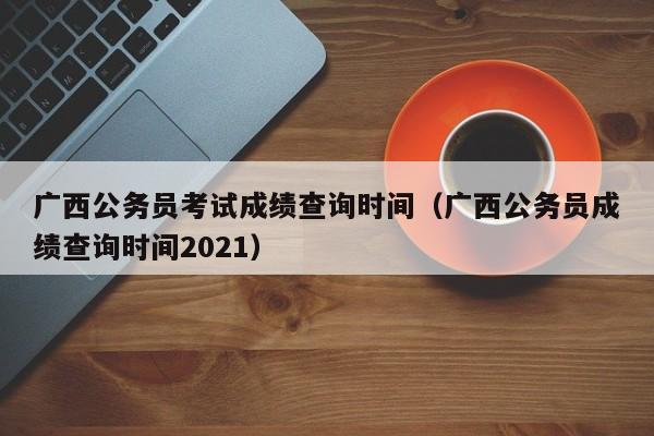 广西公务员考试成绩查询时间（广西公务员成绩查询时间2021）