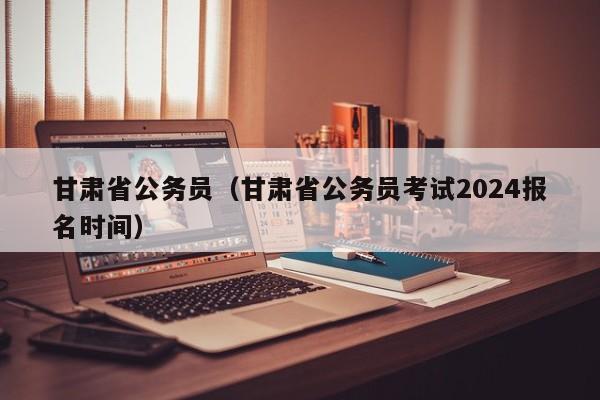 甘肃省公务员（甘肃省公务员考试2024报名时间）