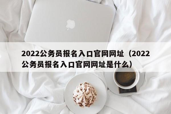 2022公务员报名入口官网网址（2022公务员报名入口官网网址是什么）